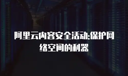 阿里云内容安全活动:保护网络空间的利器