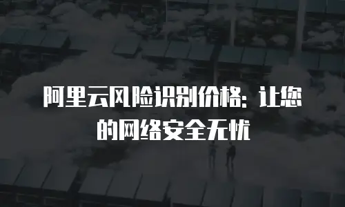 阿里云风险识别价格: 让您的网络安全无忧