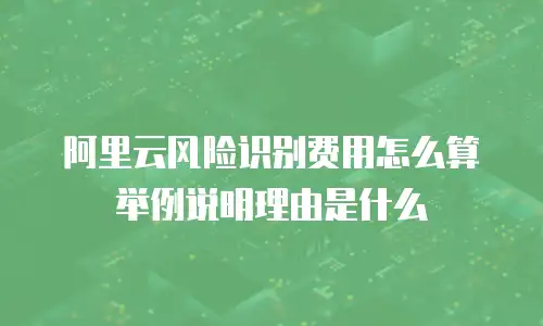 阿里云风险识别费用怎么算举例说明理由是什么