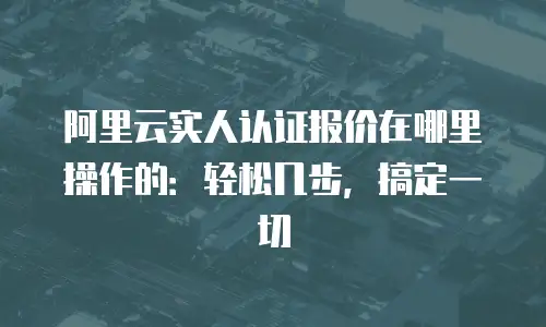 阿里云实人认证报价在哪里操作的：轻松几步，搞定一切