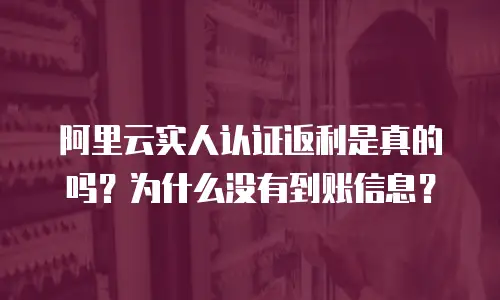 阿里云实人认证返利是真的吗？为什么没有到账信息？