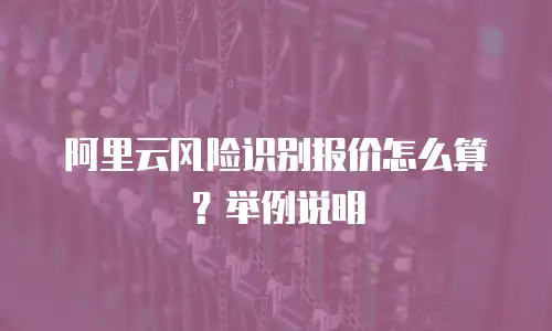 阿里云风险识别报价怎么算？举例说明