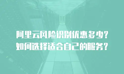 阿里云风险识别优惠多少？如何选择适合自己的服务？
