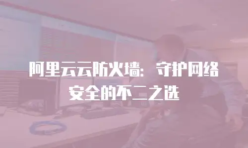 阿里云云防火墙：守护网络安全的不二之选