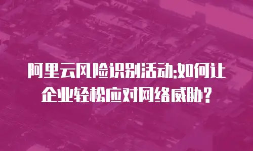 阿里云风险识别活动:如何让企业轻松应对网络威胁?