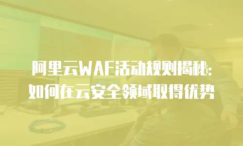 阿里云WAF活动规则揭秘：如何在云安全领域取得优势
