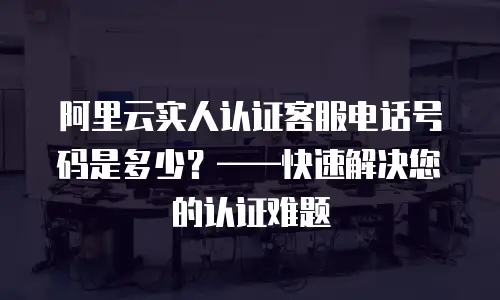阿里云实人认证客服电话号码是多少？——快速解决您的认证难题