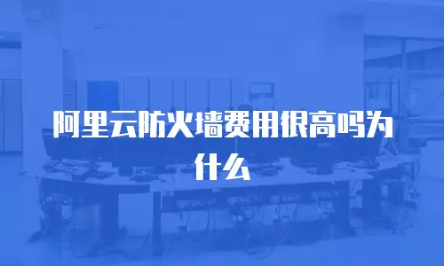 阿里云防火墙费用很高吗为什么