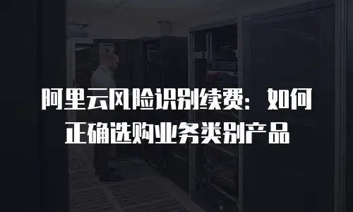 阿里云风险识别续费：如何正确选购业务类别产品