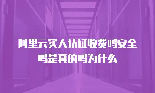 阿里云实人认证收费吗安全吗是真的吗为什么