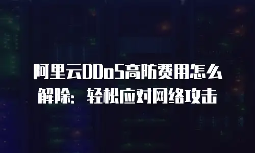 阿里云DDoS高防费用怎么解除：轻松应对网络攻击