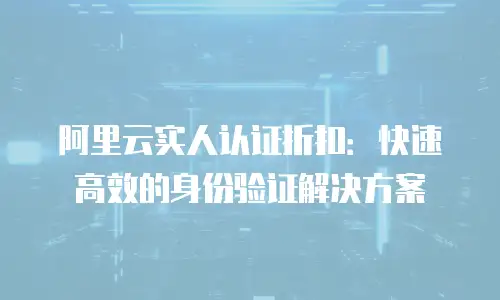 阿里云实人认证折扣：快速高效的身份验证解决方案