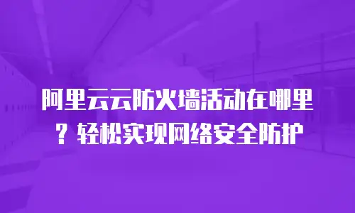 阿里云云防火墙活动在哪里？轻松实现网络安全防护
