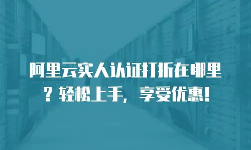阿里云实人认证打折在哪里？轻松上手，享受优惠！