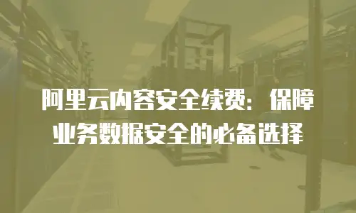 阿里云内容安全续费：保障业务数据安全的必备选择