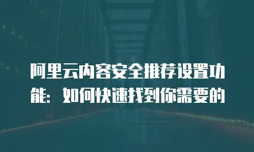 阿里云内容安全推荐设置功能：如何快速找到你需要的