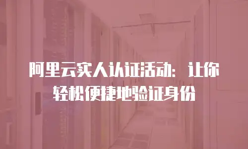 阿里云实人认证活动：让你轻松便捷地验证身份