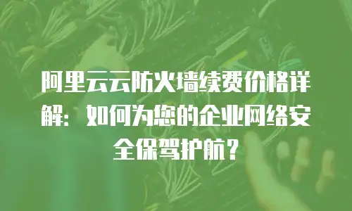 阿里云云防火墙续费价格详解：如何为您的企业网络安全保驾护航？