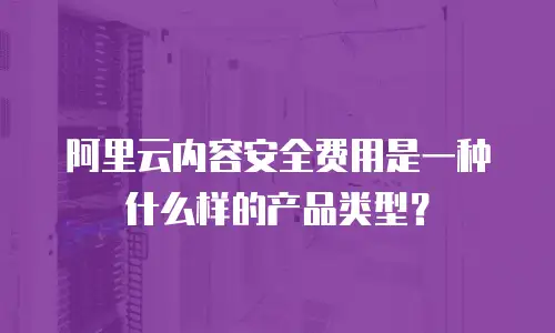 阿里云内容安全费用是一种什么样的产品类型？
