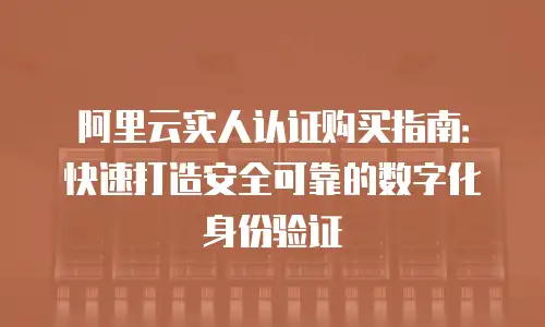 阿里云实人认证购买指南：快速打造安全可靠的数字化身份验证