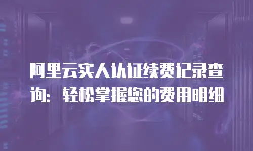 阿里云实人认证续费记录查询：轻松掌握您的费用明细