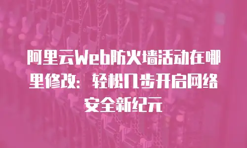 阿里云Web防火墙活动在哪里修改：轻松几步开启网络安全新纪元