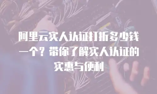 阿里云实人认证打折多少钱一个？带你了解实人认证的实惠与便利