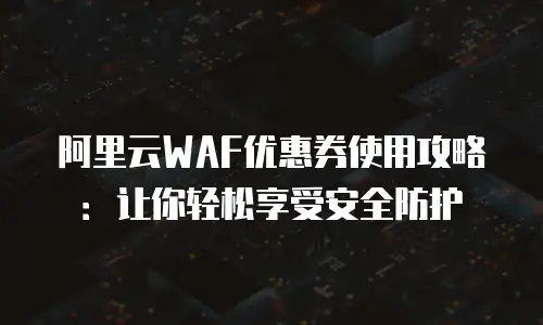 阿里云WAF优惠券使用攻略：让你轻松享受安全防护
