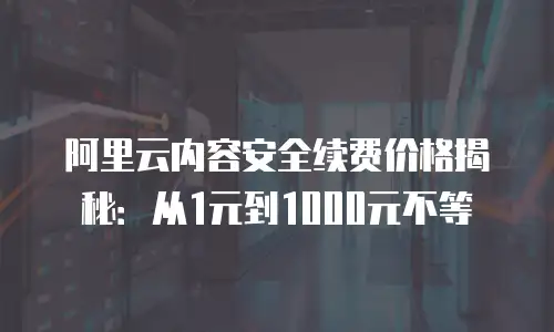阿里云内容安全续费价格揭秘：从1元到1000元不等