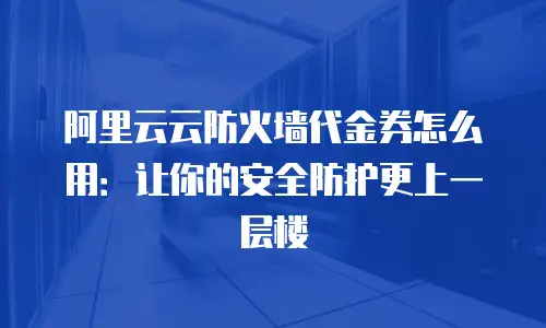 阿里云云防火墙代金券怎么用：让你的安全防护更上一层楼