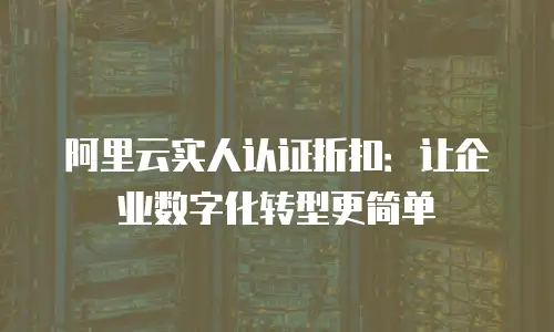 阿里云实人认证折扣：让企业数字化转型更简单