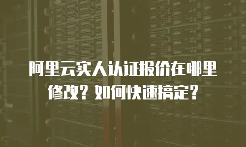 阿里云实人认证报价在哪里修改？如何快速搞定？