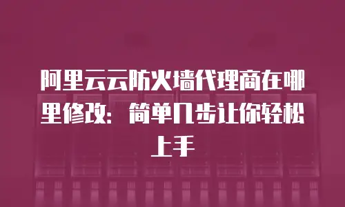 阿里云云防火墙代理商在哪里修改：简单几步让你轻松上手