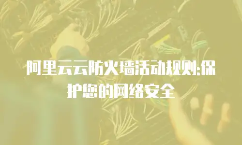 阿里云云防火墙活动规则:保护您的网络安全