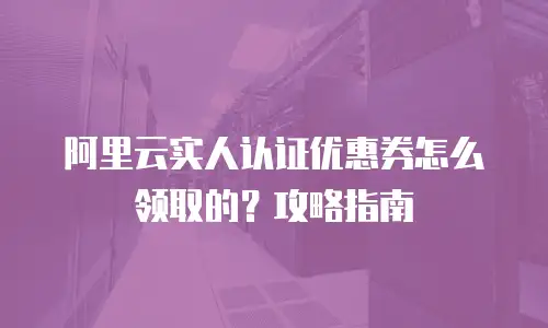 阿里云实人认证优惠券怎么领取的？攻略指南