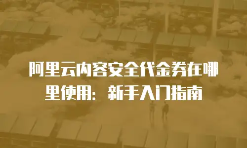 阿里云内容安全代金券在哪里使用：新手入门指南