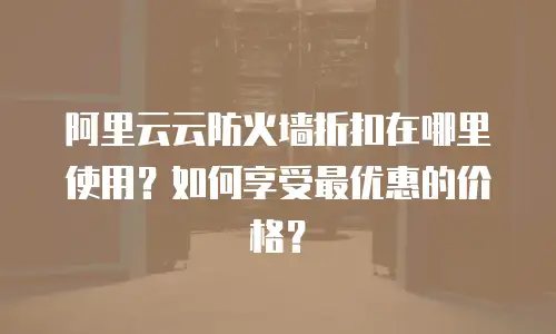 阿里云云防火墙折扣在哪里使用？如何享受最优惠的价格？