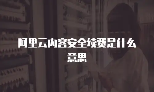 阿里云内容安全续费是什么意思