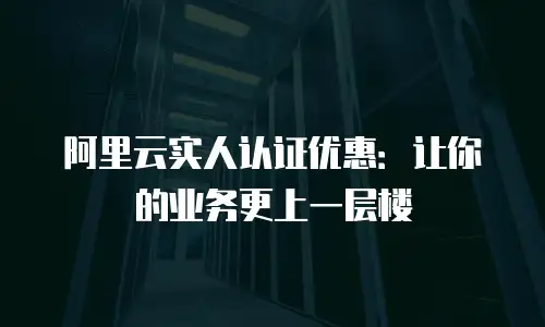 阿里云实人认证优惠：让你的业务更上一层楼