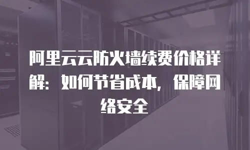 阿里云云防火墙续费价格详解：如何节省成本，保障网络安全