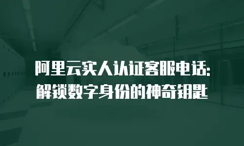 阿里云实人认证客服电话: 解锁数字身份的神奇钥匙