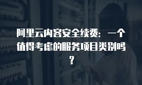 阿里云内容安全续费：一个值得考虑的服务项目类别吗？