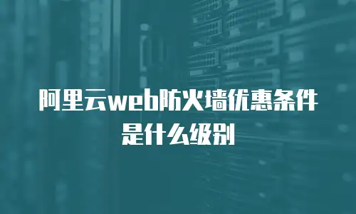阿里云web防火墙优惠条件是什么,阿里云web防火墙优惠条件是什么级别
