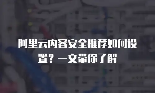 阿里云内容安全推荐如何设置？一文带你了解