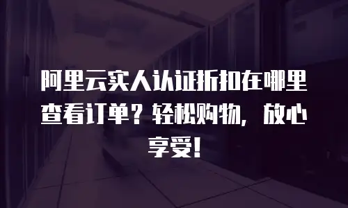 阿里云实人认证折扣在哪里查看订单？轻松购物，放心享受！