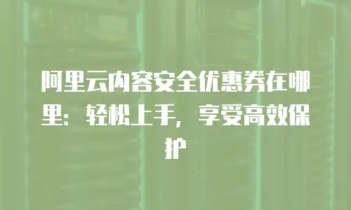 阿里云内容安全优惠券在哪里：轻松上手，享受高效保护
