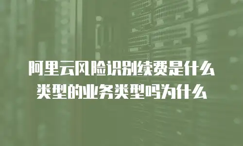 阿里云风险识别续费是什么类型的业务类型吗为什么