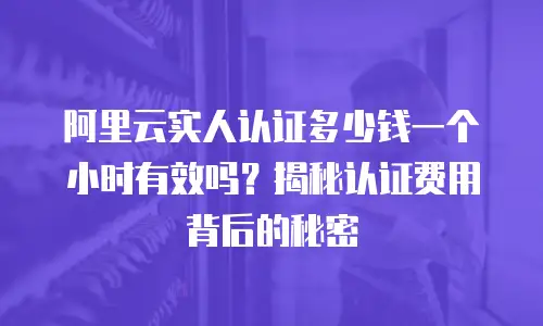 阿里云实人认证多少钱一个小时有效吗？揭秘认证费用背后的秘密