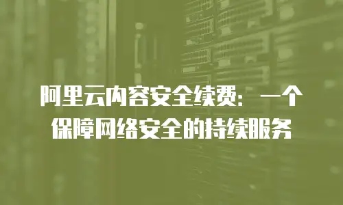 阿里云内容安全续费：一个保障网络安全的持续服务