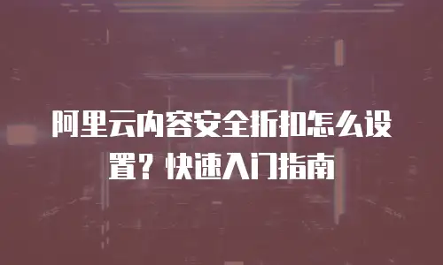 阿里云内容安全折扣怎么设置？快速入门指南